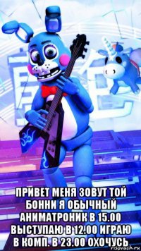  привет меня зовут той бонни я обычный аниматроник в 15.00 выступаю в 12.00 играю в комп. в 23.00 охочусь