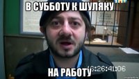 в субботу к шуляку на работу