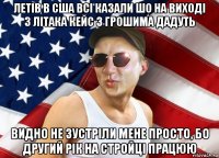 летів в сша всі казали шо на виході з літака кейс з грошима дадуть видно не зустріли мене просто, бо другий рік на стройці працюю