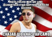 індус сказав мені шо у них дізнаються хто їх наречена аж після весілля сказав шо у нас так само