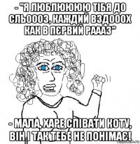 - "я люблюююю тібя до сльоооз, каждий вздооох как в пєрвий раааз" - мала, харе співати коту, він і так тебе не понімає!