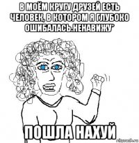 в моём кругу друзей есть человек, в котором я глубоко ошибалась.ненавижу* пошла нахуй