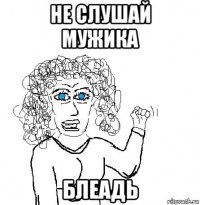 не слушай мужика блеадь