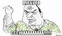 я уебу тя сссукааааааааа!!!!!!