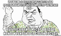 уважаемые коллеги! убедительная просьба убирать за собой после чаепития! выбрасывайте мусор в ведро! мойте и убирайте за собой посуду!