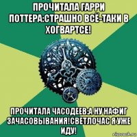 прочитала гарри поттера:страшно всё-таки в хогвартсе! прочитала часодеев:а ну нафиг зачасовывания!светлочас я уже иду!