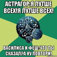 астрагор:я лутше всех!я лутше всех! василиса и феш:что ты сказал?а ну повтори!