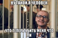 ну такой я человек что теперь убить меня что ли