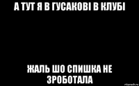 а тут я в гусакові в клубі жаль шо спишка не зроботала