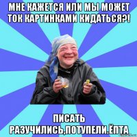 мне кажется или мы может ток картинками кидаться?! писать разучились,потупели.ёпта