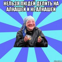 нельзя людей делить на алкашей и не алкашей 