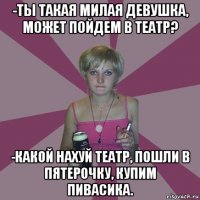 -ты такая милая девушка, может пойдем в театр? -какой нахуй театр, пошли в пятерочку, купим пивасика.