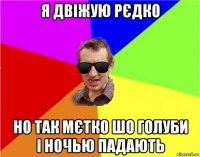 я двіжую рєдко но так мєтко шо голуби і ночью падають