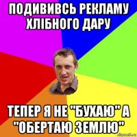 подививсь рекламу хлібного дару тепер я не "бухаю" а "обертаю землю"