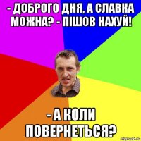 - доброго дня, а славка можна? - пішов нахуй! - а коли повернеться?