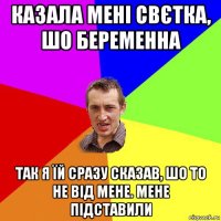 казала мені свєтка, шо беременна так я їй сразу сказав, шо то не від мене. мене підставили