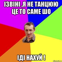 ізвіні ,я не танцюю це то саме шо іді нахуй !