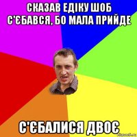 сказав едіку шоб с'єбався, бо мала прийде с'єбалися двоє