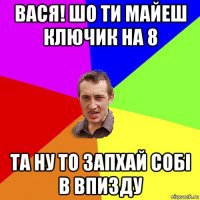 вася! шо ти майеш ключик на 8 та ну то запхай собі в впизду