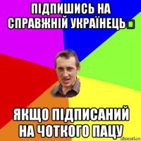 підпишись на справжній українець✔ якщо підписаний на чоткого пацу