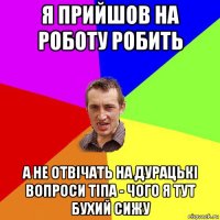 я прийшов на роботу робить а не отвічать на дурацькі вопроси тіпа - чого я тут бухий сижу