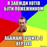 я завжди хотів бути пожежником абажаю тушить з вертухі