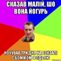 сказав малій, шо вона йогурь ночував три дня на вокзалі с бомжом фєдьою