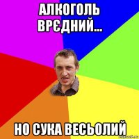 алкоголь врєдний... но сука весьолий