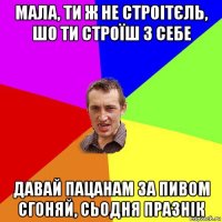 мала, ти ж не строітєль, шо ти строїш з себе давай пацанам за пивом сгоняй, сьодня празнік