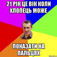 21 рік це вік коли хлопець може показати на пальцях