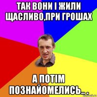 так вони і жили щасливо,при грошах а потім познайомелись.. .