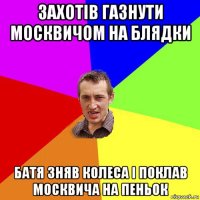 захотів газнути москвичом на блядки батя зняв колеса і поклав москвича на пеньок