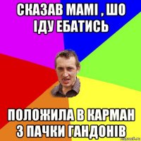 сказав мамі , шо іду ебатись положила в карман 3 пачки гандонів