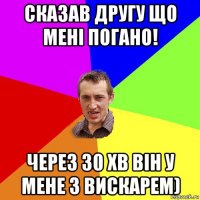 сказав другу що мені погано! через 30 хв він у мене з вискарем)