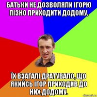 батьки не дозволяли ігорю пізно приходити додому, їх взагалі дратувало, що якийсь ігор приходив до них додому.