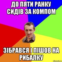 до пяти ранку сидів за компом зібрався і пішов на рибалку