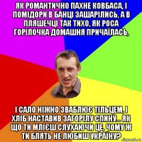 як романтично пахне ковбаса, і помідори в банці зашарілись, а в пляшечці так тихо, як роса горілочка домашня причаїлась, і сало ніжно зваблює тільцем, і хліб наставив загорілу спину... як що ти млієш слухаючи це, чому ж ти блять не любиш україну?