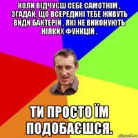 коли відчуєш себе самотнім , згадай, що всередині тебе живуть види бактерій , які не виконують ніяких функцій . ти просто їм подобаєшся.