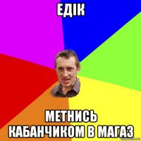 едік метнись кабанчиком в магаз