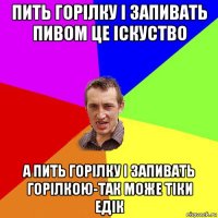 пить горілку і запивать пивом це іскуство а пить горілку і запивать горілкою-так може тіки едік