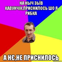 на ныч зьїв кавунчік,приснилось шо я рибка а нє,не приснилось