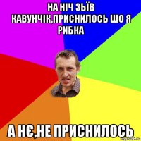 на ніч зьїв кавунчік,приснилось шо я рибка а нє,не приснилось