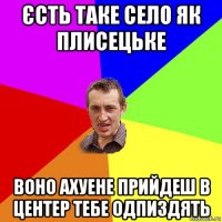 єсть таке село як плисецьке воно ахуене прийдеш в центер тебе одпиздять