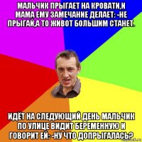 мальчик прыгает на кровати,и мама ему замечание делает: -не прыгай,а то живот большим станет. идёт на следующий день мальчик по улице видит беременную и говорит ей: -ну что допрыгалась?