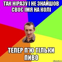 так ніразу і не знайшов своє імя на колі тепер п'ю тільки пиво