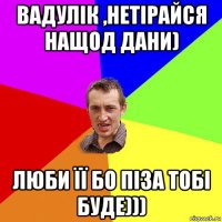 вадулік ,нетірайся нащод дани) люби її бо піза тобі буде)))