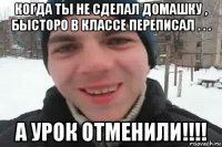 когда ты не сделал домашку , бысторо в классе переписал . . . а урок отменили!!!!