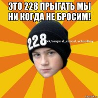 это 228 прыгать мы ни когда не бросим! 