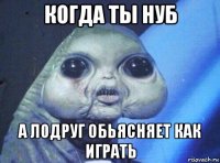 когда ты нуб а л0друг обьясняет как играть
