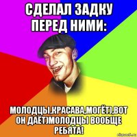 сделал задку перед ними: молодцы,красава,могёт),вот он даёт)молодцы вообще ребята!